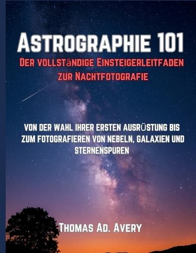 Astrographie 101: Der vollständige Einsteigerleitfaden zur Nachtfotografie: VON DER WAHL IHRER ERSTEN AUSRÜSTUNG BIS ZUM FOTOGRAFIEREN VON NEBELN, GALAXIEN UND STERNENSPUREN
