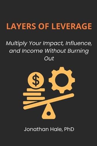 Layers Of Leverage: Multiply Your Impact, Influence, and Income Without Burning Out