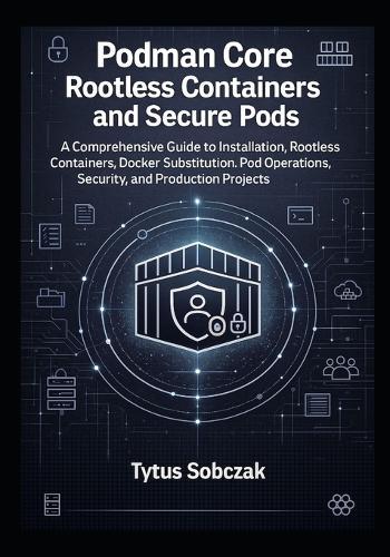 Podman Core Rootless Containers and Secure Pods: A Comprehensive Guide to Installation, Rootless Containers, Docker Substitution, Pod Operations, Security, and Production Projects