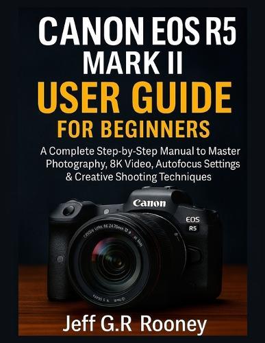 Canon EOS R5 Mark II User Guide for Beginners: A Complete Step-by-Step Manual to Master Photography, 8K Video, Autofocus Settings & Creative Shooting Techniques