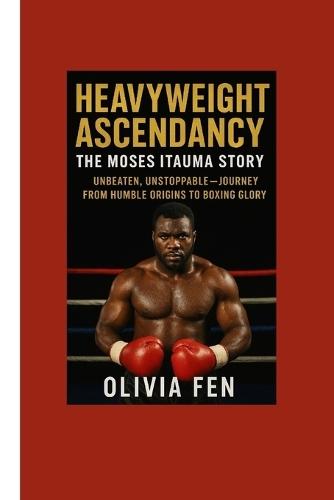 Heavyweight Ascendancy: The Moses Itauma Story: Unbeaten, Unstoppable - Journey from Humble Origins to Boxing Glory