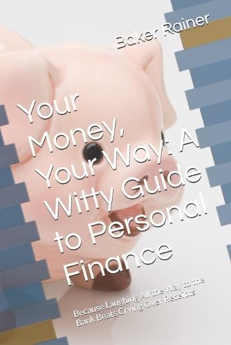 Your Money, Your Way: A Witty Guide to Personal Finance: Because Laughing All the Way to the Bank Beats Crying Over Receipts