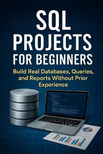 SQL Projects for Beginners: Build Real Databases, Queries, and Reports Without Prior Experience