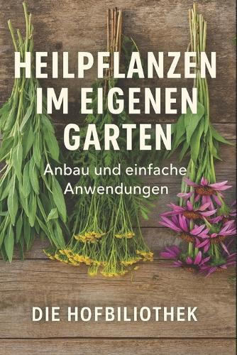 Heilpflanzen im eigenen Garten: Anbau und einfache Anwendungen für Einsteiger: Der praktische Leitfaden zu Pflege, Ernte, Trocknung und natürlichen Hausmitteln aus dem Kräutergarten