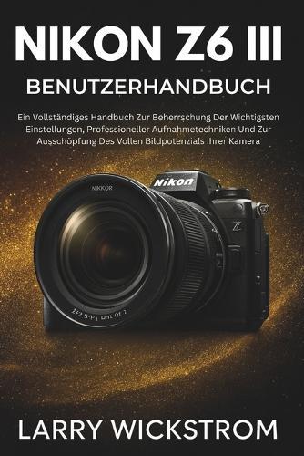 Nikon Z6 III Benutzerhandbuch: Ein Vollständiges Handbuch Zur Beherrschung Der Wichtigsten Einstellungen, Professioneller Aufnahmetechniken Und Zur Ausschöpfung Des Vollen Bildpotenzials Ihrer Kamera