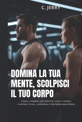 Domina la tua mente, scolpisci il tuo corpo: Guida completa per allenare corpo e mente, costruire forza resistenza e disciplina quotidiana