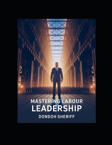 Mastering Labour Leadership: A Practical Guide for Leading, Inspiring, and Managing Today's Workforce