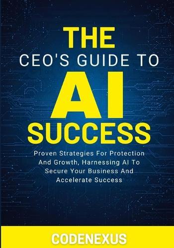 The Ceo's Guide to AI Success: Proven Strategies For Protection And Growth, Harnessing AI To Secure Your Business And Accelerate Success