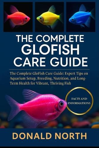 The Complete Glofish Care Guide: The Complete GloFish Care Guide: Expert Tips on Aquarium Setup, Breeding, Nutrition, and Long-Term Health for Vibrant, Thriving Fish.