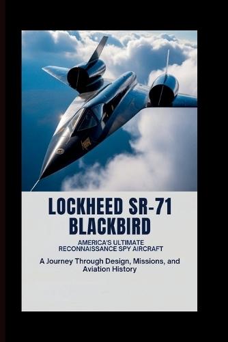 Lockheed SR-71 Blackbird: America's Ultimate Reconnaissance Spy Aircraft: A Journey Through Design, Missions, and Aviation History