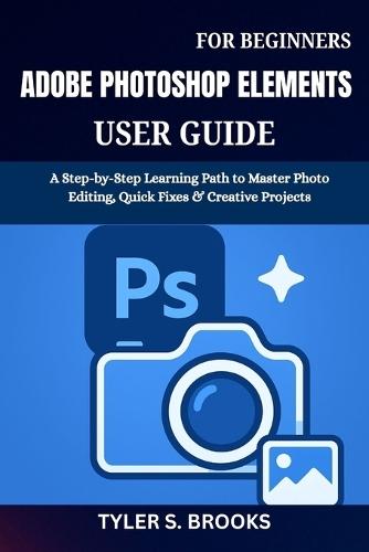 Adobe Photoshop Elements User Guide for Beginners: A Step-by-Step Learning Path to Master Photo Editing, Quick Fixes & Creative Projects