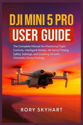 DJI Mini 5 Pro User Guide: The Complete Manual for Mastering Flight Controls, Intelligent Modes, 4K Aerial Filming, Safety Settings, and Creating Smooth Cinematic Drone Footage