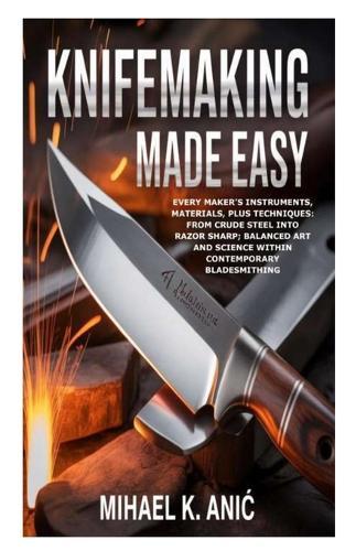 Knifemaking Made Easy: Every Maker's Instruments, Materials, plus Techniques: From Crude Steel into Razor Sharp; Balanced Art and Science within Contemporary Bladesmithing