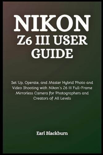 Nikon Z6 III User Guide: Set Up, Operate, and Master Hybrid Photo and Video Shooting with Nikon's Z6 III Full-Frame Mirrorless Camera for Photographers and Creators of All Levels