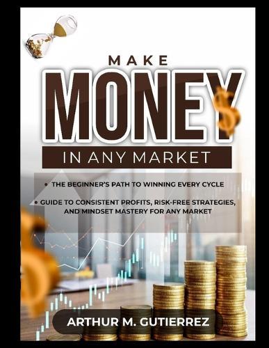 Make Money in Any Market: The Beginner's Path to Winning Every Cycle: Guide to Consistent Profits, Risk-Free Strategies, and Mindset Mastery for Any Market