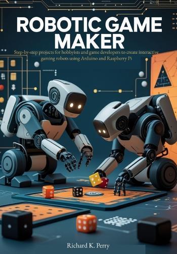 Robotic Game Maker: Step-by-step projects for hobbyists and game developers to create interactive gaming robots using Arduino and Raspberry Pi