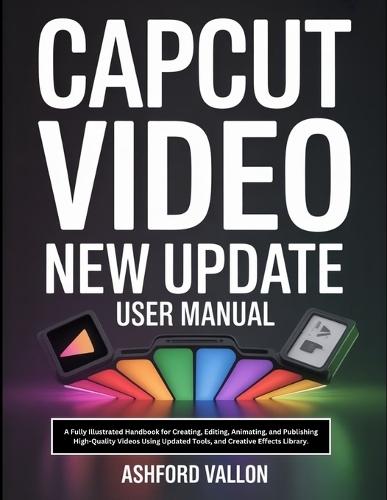 Capcut Video New Update User Manual: A Fully Illustrated Handbook for Creating, Editing, Animating, and Publishing High-Quality Videos Using Updated Tools, and Creative Effects Library.