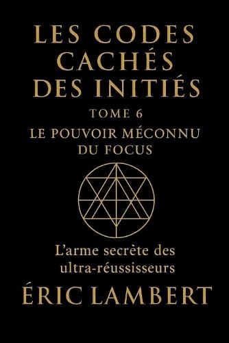 Les Codes Cachés des Initiés - Tome 6 - Le Pouvoir Méconnu du Focus: L'arme secrète des ultra-réussisseurs