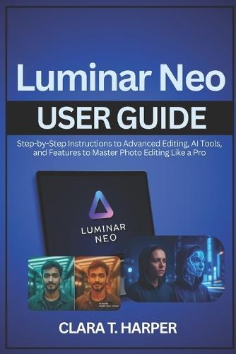 Luminar Neo User Guide: Step-by-Step Instructions to Advanced Editing, AI Tools, and Features to Master Photo Editing Like a Pro