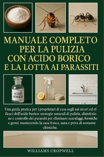 Manuale Completo Per La Pulizia Con Acido Borico E La Lotta Ai Parassiti: Una guida pratica per i proprietari di casa sugli usi sicuri ed efficaci dell'acido borico: strategie naturali di pulizia, disinfezione....sana e priva di sostanze chimiche.