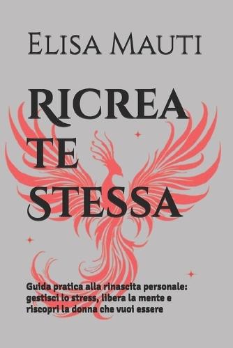 Ricrea te Stessa: Guida pratica alla rinascita personale: gestisci lo stress, libera la mente e riscopri la donna che vuoi essere