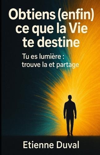 Obtiens (enfin) ce que la Vie te destine: Tu es lumière: trouve la et partage