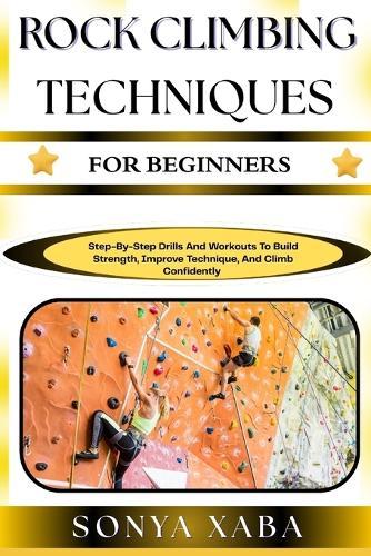 Rock Climbing Techniques for Beginners: Step-By-Step Drills And Workouts To Build Strength, Improve Technique, And Climb Confidently