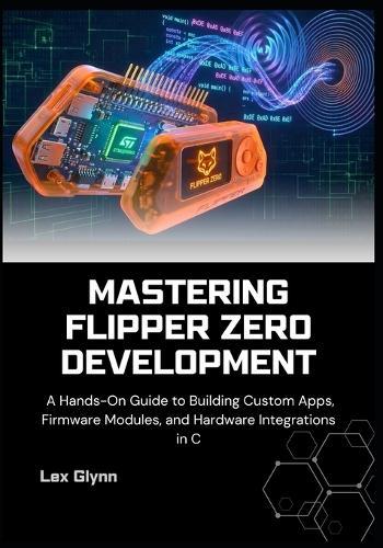 Mastering Flipper Zero Development: A Hands-On Guide to Building Custom Apps, Firmware Modules, and Hardware Integrations in C