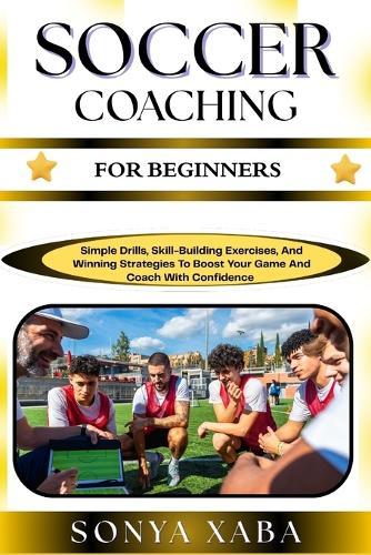 Soccer Coaching for Beginners: Simple Drills, Skill-Building Exercises, And Winning Strategies To Boost Your Game And Coach With Confidence
