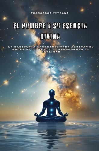 El Hombre y su Esencia Divina: La sabiduría ancestral para activar el poder de tu mente y transformar tu realidad