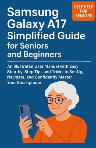 Samsung Galaxy A17 Simplified Guide for Seniors and Beginners: An Illustrated User Manual with Easy Step-by-Step Tips and Tricks to Set Up, Navigate, and Confidently Master Your Smartphone