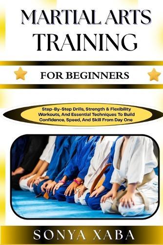Martial Arts Training for Beginners: Step-By-Step Drills, Strength & Flexibility Workouts, And Essential Techniques To Build Confidence, Speed, And Skill From Day One