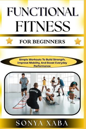 Functional Fitness for Beginners: Simple Workouts To Build Strength, Improve Mobility, And Boost Everyday Performance