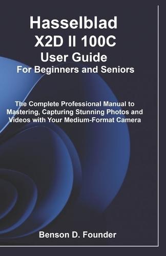 Hasselblad X2D II 100C User Guide For Beginners and Seniors: The Complete Professional Manual to Mastering, Capturing Stunning Photos and Videos with Your Medium-Format Camera