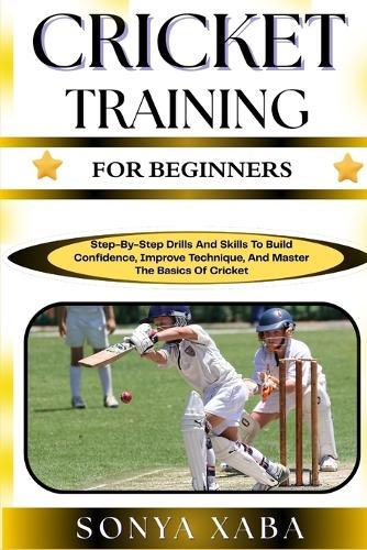 Cricket Training for Beginners: Step-By-Step Drills And Skills To Build Confidence, Improve Technique, And Master The Basics Of Cricket