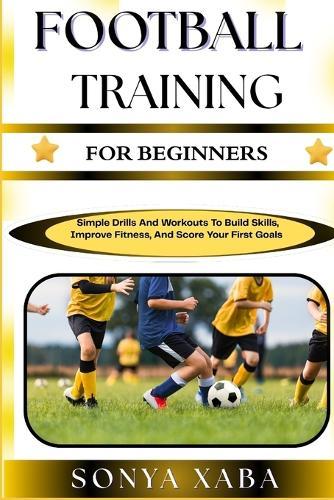 Football Training for Beginners: Simple Drills And Workouts To Build Skills, Improve Fitness, And Score Your First Goals
