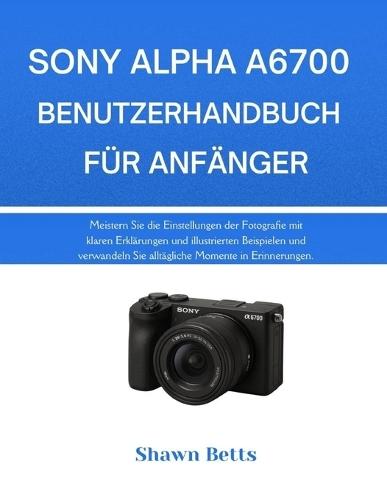 Sony Alpha A6700 Benutzerhandbuch Für Anfänger: Meistern Sie die Einstellungen der Fotografie mit klaren Erklärungen und illustrierten Beispielen und verwandeln Sie alltägliche Momente in Erinnerungen.