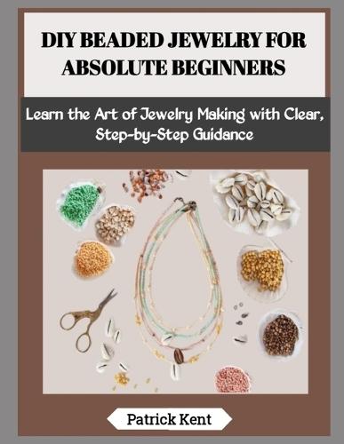 DIY Beaded Jewelry for Absolute Beginners: Learn the Art of Jewelry Making with Clear, Step-by-Step Guidance