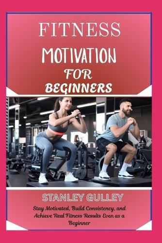 Fitness Motivation for Beginners: Stay Motivated, Build Consistency, and Achieve Real Fitness Results Even as a Beginner