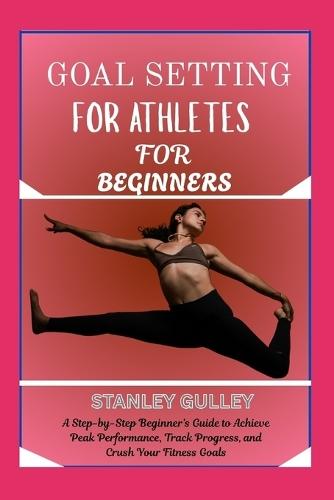 Goal Setting for Athletes for Beginners: A Step-by-Step Beginner's Guide to Achieve Peak Performance, Track Progress, and Crush Your Fitness Goals