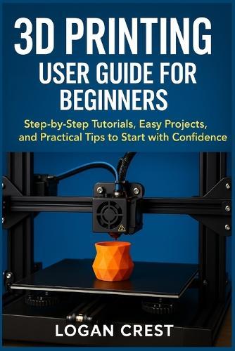 3D printing User guide for beginners: Step-by-Step Tutorials, Easy Projects, and Practical Tips to Start with Confidence