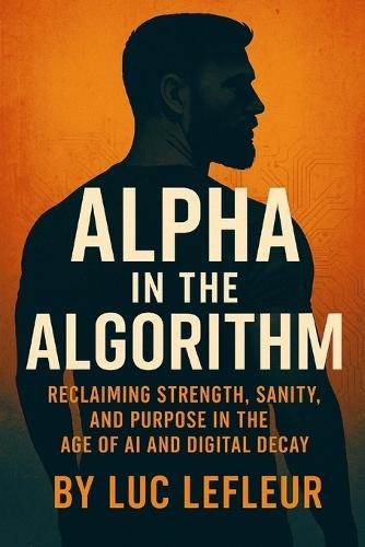 Alpha in the Algorithm: Reclaiming Strength, Purpose, and Sanity in the Age of AI and Digital Decay