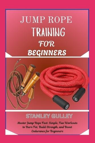 Jump Rope Training for Beginners: Master Jump Rope Fast: Simple, Fun Workouts to Burn Fat, Build Strength, and Boost Endurance for Beginners
