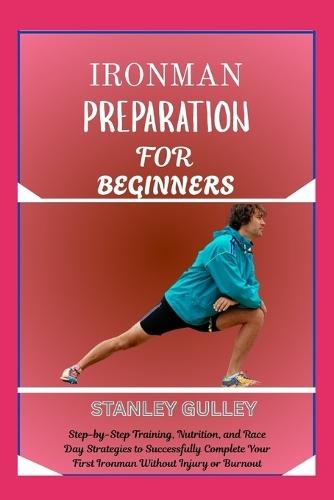 Ironman Preparation for Beginners: Step-by-Step Training, Nutrition, and Race Day Strategies to Successfully Complete Your First Ironman Without Injury or Burnout