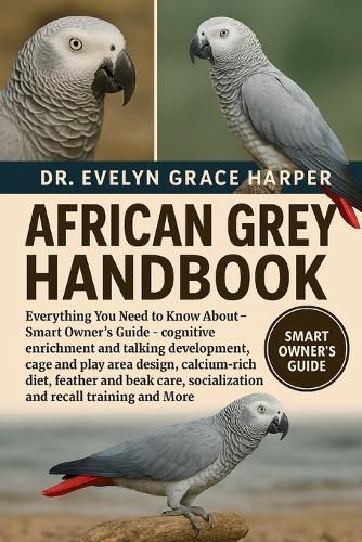 African Grey Handbook: Everything You Need To Know About - Smart Owner's Guide - cognitive enrichment and talking development, cage and play area design, calcium-rich diet, feather and beak care, socialization and recall training and More