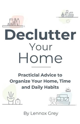 Declutter Your Home: Practical Advice to Organize Your Home, Time, and Daily Habits