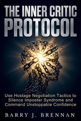The Inner Critic Protocol: Use Hostage Negotiation Tactics to Silence Imposter Syndrome and Command Unstoppable Confidence