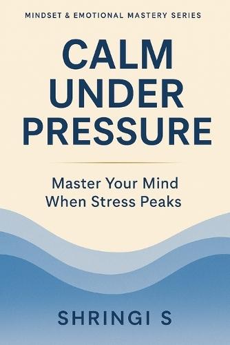 Calm Under Pressure: Master Your Mind When Stress Peaks: Practical Strategies to Stay Composed, Think Clearly & Respond Wisely in Any Situation