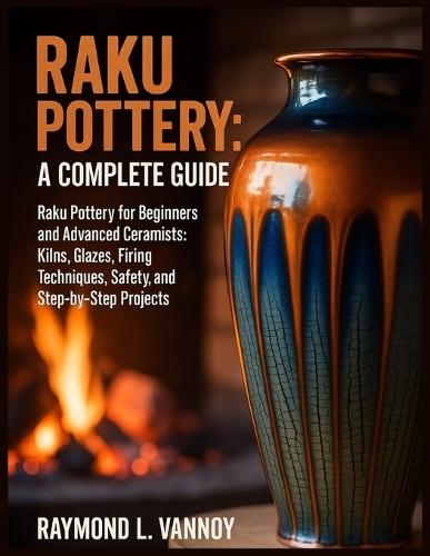 Raku Pottery: A Complete Guide: Raku Pottery for Beginners and Advanced Ceramists: Kilns, Glazes, Firing Techniques, Safety, and Step-by-Step Projects