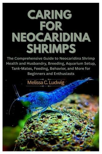 Caring For Neocaridina Shrimps: The Comprehensive Guide to Neocaridina Shrimp Health and Husbandry, Breeding, Aquarium Setup, Tank-Mates, Feeding, Behavior, and More for Beginners and Enthusiasts